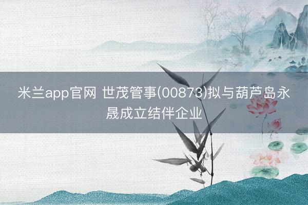 米兰app官网 世茂管事(00873)拟与葫芦岛永晟成立结伴企业