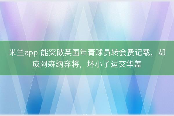米兰app 能突破英国年青球员转会费记载,却成阿森纳弃将,坏小子运交华盖
