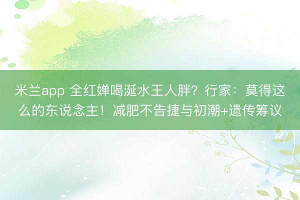 米兰app 全红婵喝涎水王人胖?行家:莫得这么的东说念主!减肥不告捷与初潮+遗传筹议