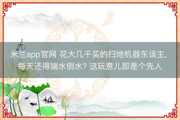 米兰app官网 花大几千买的扫地机器东谈主， 每天还得端水倒水? 这玩意儿即是个先人