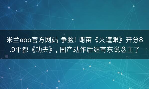 米兰app官方网站 争脸! 谢苗《火遮眼》开分8.9平都《功夫》， 国产动作后继有东说念主了