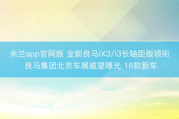 米兰app官网版 全新良马iX3/i3长轴距版领衔 良马集团北京车展威望曝光 16款新车