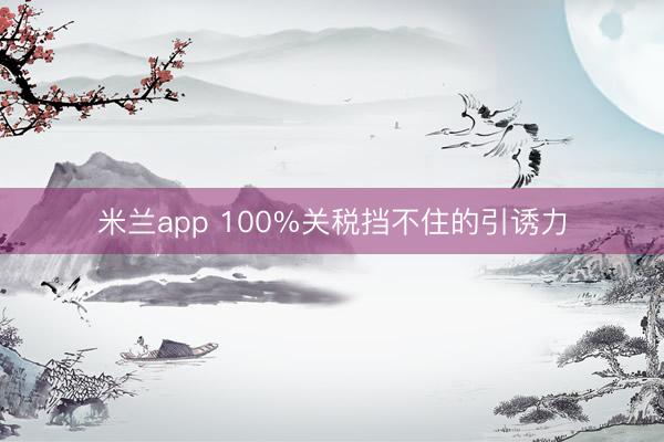 米兰app 100%关税挡不住的引诱力