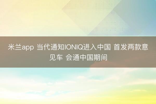 米兰app 当代通知IONIQ进入中国 首发两款意见车 会通中国期间