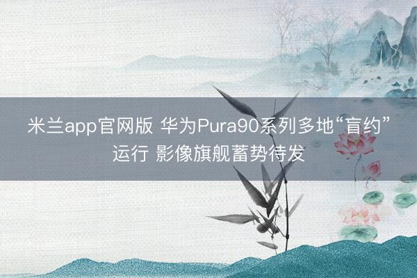 米兰app官网版 华为Pura90系列多地“盲约”运行 影像旗舰蓄势待发
