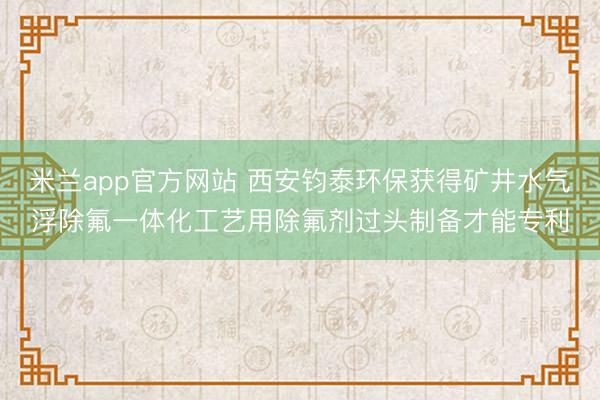 米兰app官方网站 西安钧泰环保获得矿井水气浮除氟一体化工艺用除氟剂过头制备才能专利