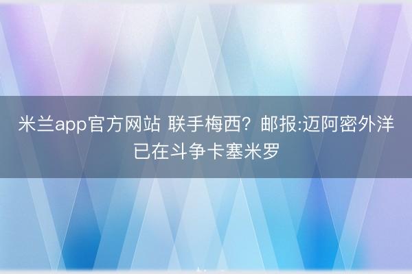 米兰app官方网站 联手梅西?邮报:迈阿密外洋已在斗争卡塞米罗
