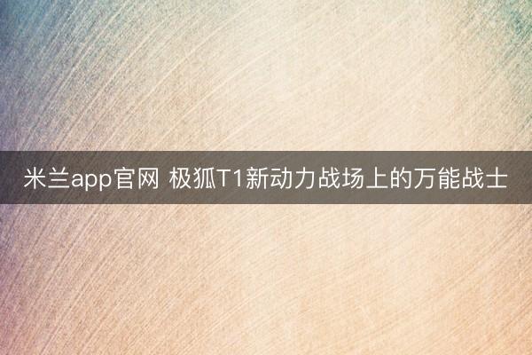 米兰app官网 极狐T1新动力战场上的万能战士