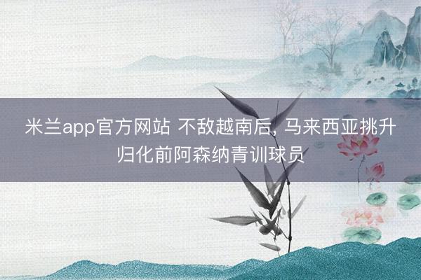 米兰app官方网站 不敌越南后, 马来西亚挑升归化前阿森纳青