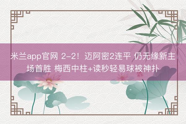 米兰app官网 2-2！迈阿密2连平 仍无缘新主场首胜 梅西中柱+读秒轻易球被神扑