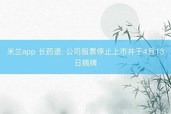 米兰app 长药退: 公司股票停止上市并于4月13日摘牌