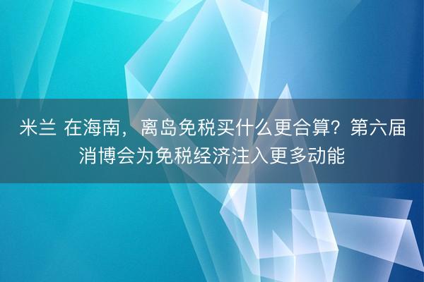 米兰 在海南,离岛免税买什么更合算?第六届消博会为免税经济注