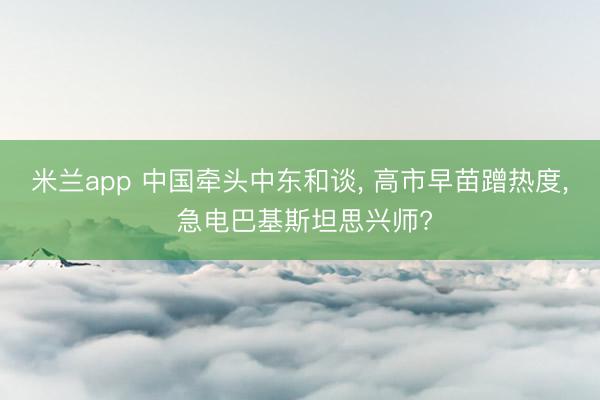 米兰app 中国牵头中东和谈, 高市早苗蹭热度, 急电巴基斯坦思兴师?
