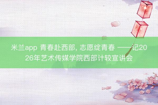 米兰app 青春赴西部， 志愿绽青春 ——记2026年艺术传媒学院西部计较宣讲会
