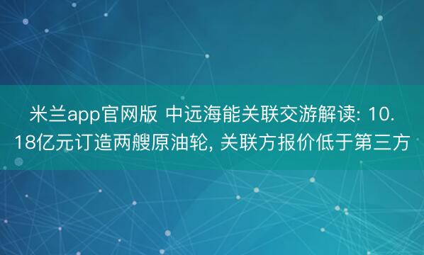 米兰app官网版 中远海能关联交游解读: 10.18亿元订造两艘原油轮， 关联方报价低于第三方