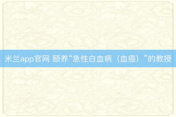 米兰app官网 颐养“急性白血病（血癌）”的教授