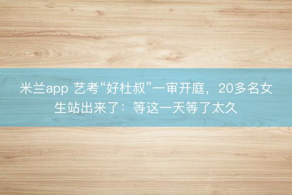 米兰app 艺考“好杜叔”一审开庭，20多名女生站出来了：等