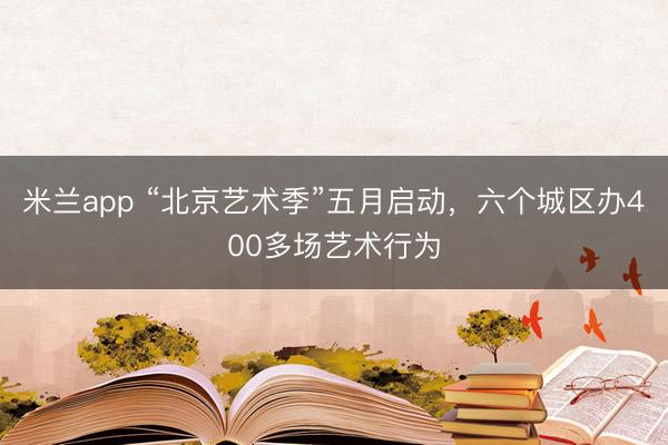 米兰app “北京艺术季”五月启动，六个城区办400多场艺术