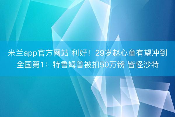 米兰app官方网站 利好！29岁赵心童有望冲到全国第1：特鲁姆普被扣50万镑 皆怪沙特