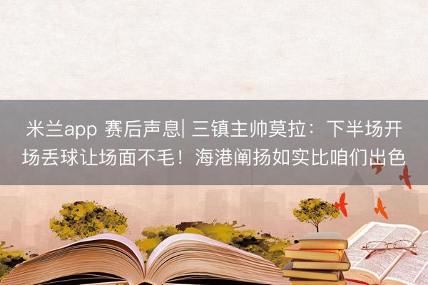 米兰app 赛后声息| 三镇主帅莫拉：下半场开场丢球让场面不毛！海港阐扬如实比咱们出色