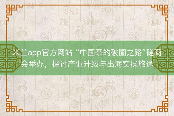米兰app官方网站 “中国茶的破圈之路”磋商会举办，探讨产业升级与出海实操旅途