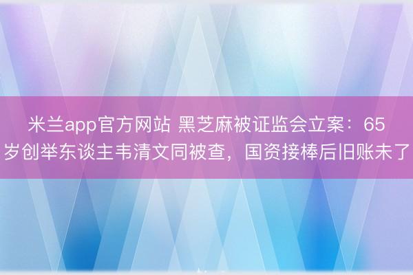 米兰app官方网站 黑芝麻被证监会立案：65岁创举东谈主韦清文同被查，国资接棒后旧账未了