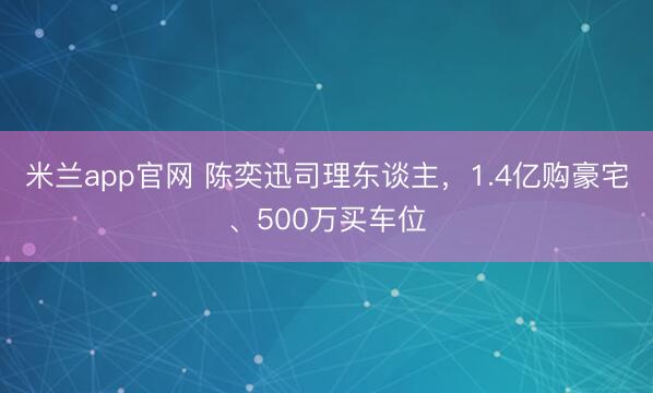米兰app官网 陈奕迅司理东谈主，1.4亿购豪宅、500万买车位