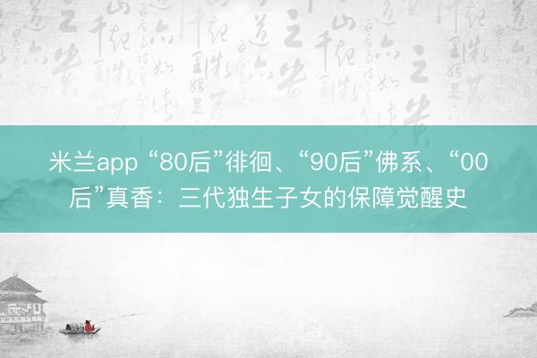 米兰app “80后”徘徊、“90后”佛系、“00后”真香：三代独生子女的保障觉醒史