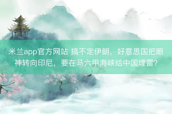 米兰app官方网站 搞不定伊朗，好意思国把眼神转向印尼，要在马六甲海峡给中国埋雷？