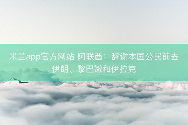 米兰app官方网站 阿联酋：辞谢本国公民前去伊朗、黎巴嫩和伊拉克