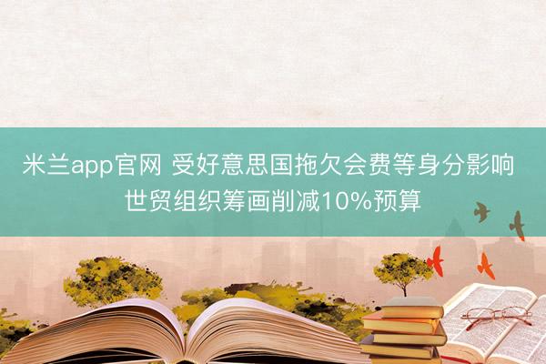 米兰app官网 受好意思国拖欠会费等身分影响 世贸组织筹画削减10%预算