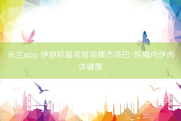 米兰app 伊朗称最高首领穆杰塔巴·哈梅内伊肉体健康