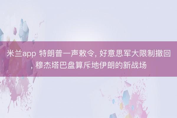 米兰app 特朗普一声敕令， 好意思军大限制撤回， 穆杰塔巴盘算斥地伊朗的新战场