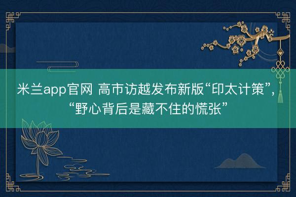 米兰app官网 高市访越发布新版“印太计策”， “野心背后是藏不住的慌张”