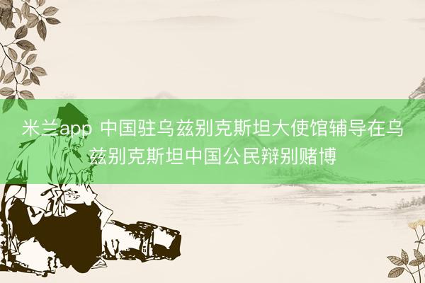 米兰app 中国驻乌兹别克斯坦大使馆辅导在乌兹别克斯坦中国公民辩别赌博