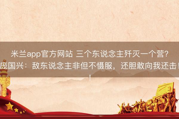 米兰app官方网站 三个东说念主歼灭一个营？庞国兴：敌东说念主非但不慑服，还胆敢向我还击！