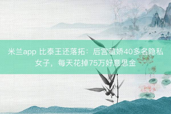 米兰app 比泰王还落拓：后宫藏娇40多名隐私女子，每天花掉75万好意思金