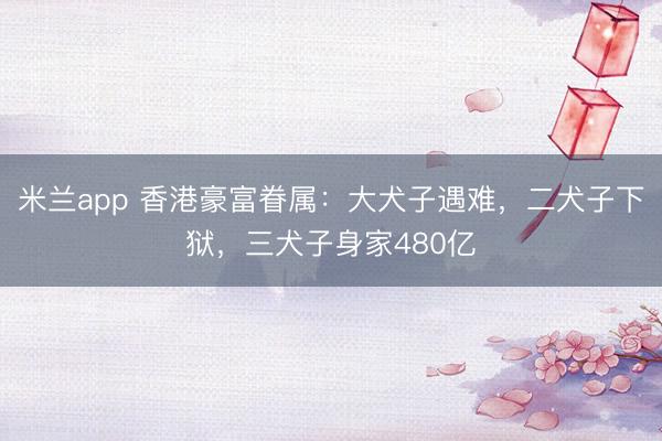 米兰app 香港豪富眷属：大犬子遇难，二犬子下狱，三犬子身家480亿