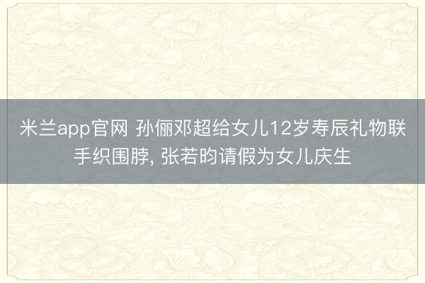 米兰app官网 孙俪邓超给女儿12岁寿辰礼物联手织围脖， 张若昀请假为女儿庆生