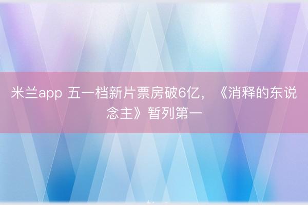 米兰app 五一档新片票房破6亿，《消释的东说念主》暂列第一