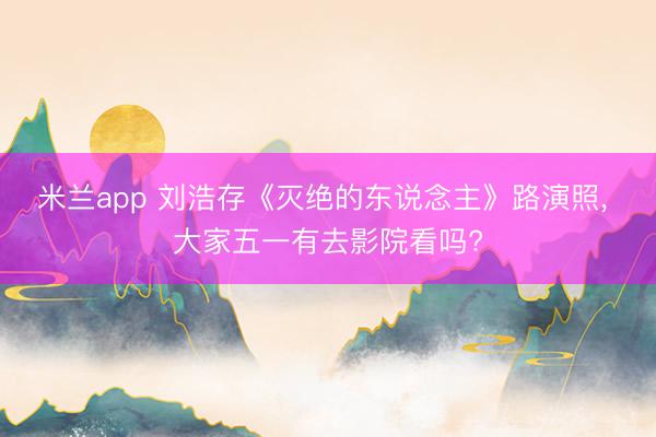 米兰app 刘浩存《灭绝的东说念主》路演照，<a href=