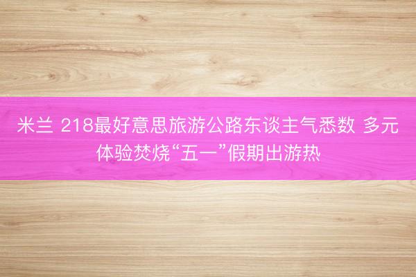 米兰 218最好意思旅游公路东谈主气悉数 多元体验焚烧“五一”假期出游热