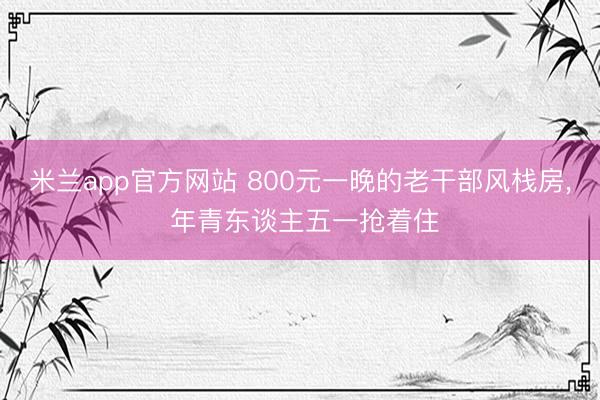 米兰app官方网站 800元一晚的老干部风栈房， 年青东谈主五一抢着住