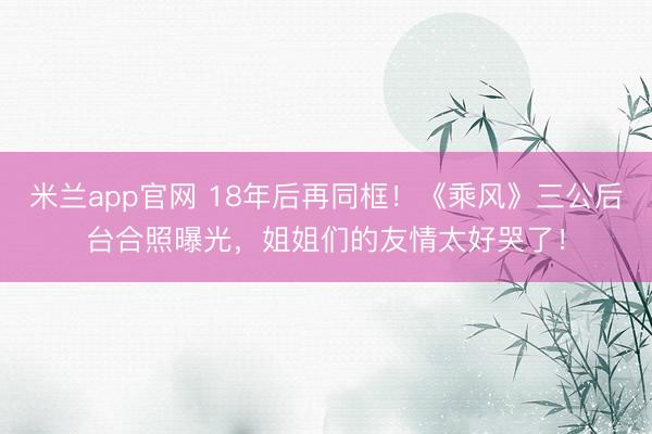 米兰app官网 18年后再同框！《乘风》三公后台合照曝光，姐姐们的友情太好哭了！