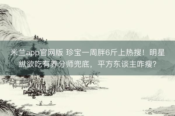 米兰app官网版 珍宝一周胖6斤上热搜！明星纵欲吃有养分师兜底，平方东谈主咋瘦？