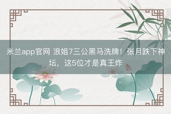 米兰app官网 浪姐7三公黑马洗牌！张月跌下神坛，这5位才是真王炸