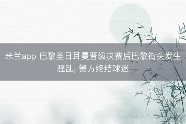 米兰app 巴黎圣日耳曼晋级决赛后巴黎街头发生骚乱， 警方终结球迷