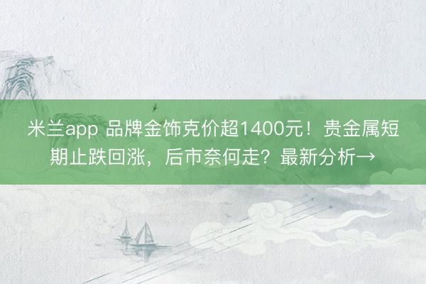 米兰app 品牌金饰克价超1400元！贵金属短期止跌回涨，后市奈何走？最新分析→