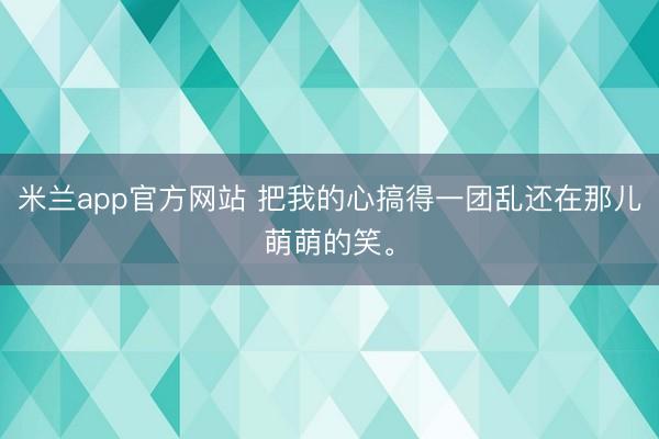 米兰app官方网站 把我的心搞得一团乱还在那儿萌萌的笑。