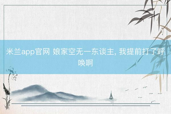 米兰app官网 娘家空无一东谈主, 我提前打了呼唤啊